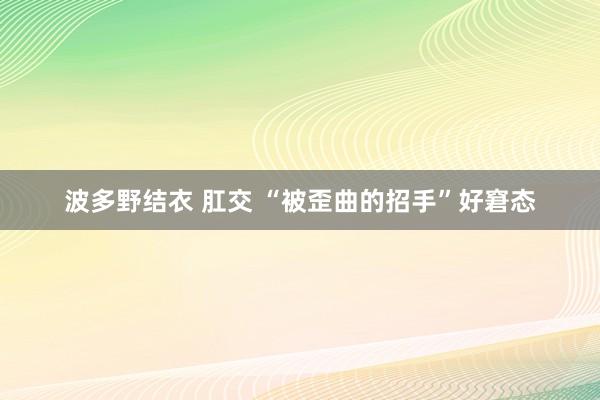 波多野结衣 肛交 “被歪曲的招手”好窘态