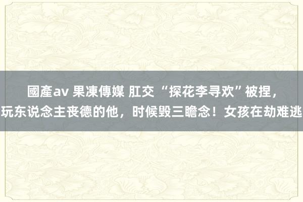 國產av 果凍傳媒 肛交 “探花李寻欢”被捏，玩东说念主丧德的他，时候毁三瞻念！女孩在劫难逃