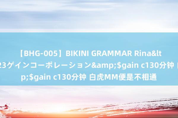 【BHG-005】BIKINI GRAMMAR Rina</a>2017-04-23ゲインコーポレーション&$gain c130分钟 白虎MM便是不相通