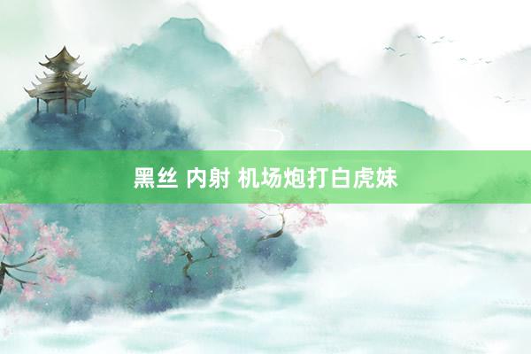 黑丝 内射 机场炮打白虎妹