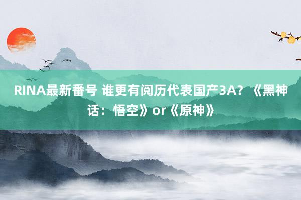 RINA最新番号 谁更有阅历代表国产3A？《黑神话：悟空》or《原神》