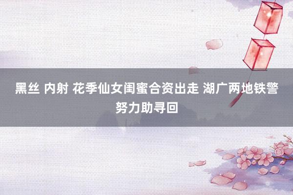 黑丝 内射 花季仙女闺蜜合资出走 湖广两地铁警努力助寻回