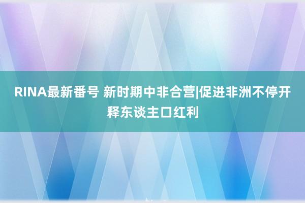 RINA最新番号 新时期中非合营|促进非洲不停开释东谈主口红利