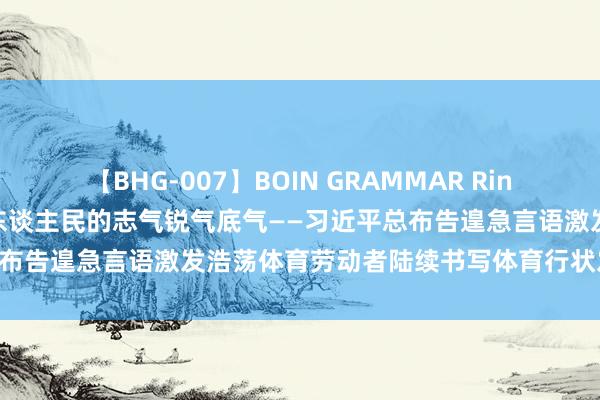 【BHG-007】BOIN GRAMMAR Rina 诞生体育强国，展示中国东谈主民的志气锐气底气——习近平总布告遑急言语激发浩荡体育劳动者陆续书写体育行状发展新荣光