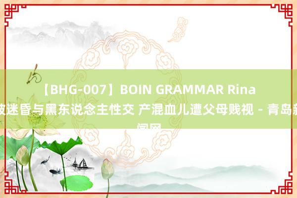 【BHG-007】BOIN GRAMMAR Rina 青娥被迷昏与黑东说念主性交 产混血儿遭父母贱视－青岛新闻网