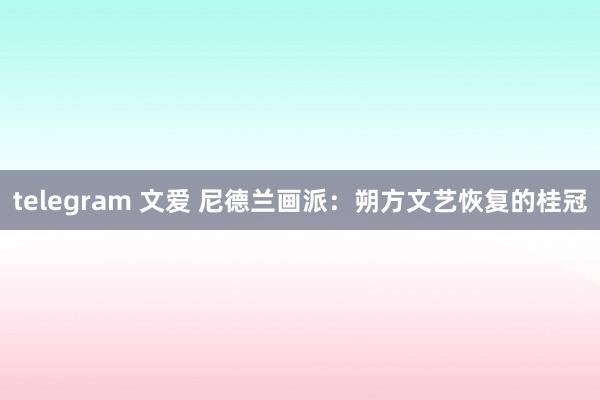 telegram 文爱 尼德兰画派：朔方文艺恢复的桂冠