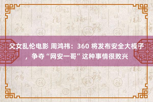 父女乱伦电影 周鸿祎：360 将发布安全大模子，争夺“网安一哥”这种事情很败兴