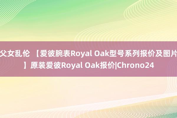 父女乱伦 【爱彼腕表Royal Oak型号系列报价及图片】原装爱彼Royal Oak报价|Chrono24