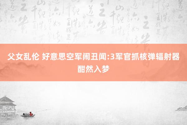 父女乱伦 好意思空军闹丑闻:3军官抓核弹辐射器酣然入梦