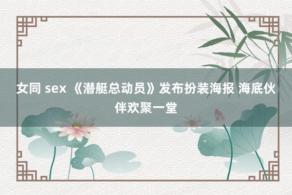 女同 sex 《潜艇总动员》发布扮装海报 海底伙伴欢聚一堂