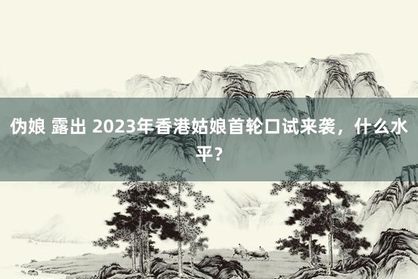 伪娘 露出 2023年香港姑娘首轮口试来袭，什么水平？