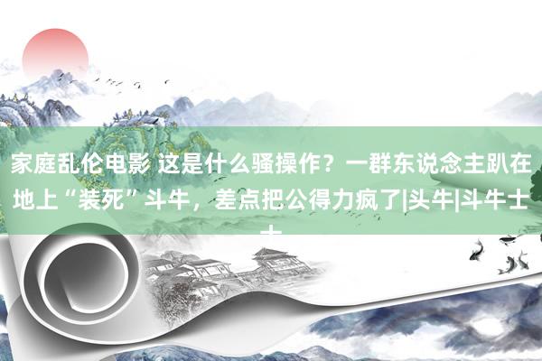 家庭乱伦电影 这是什么骚操作？一群东说念主趴在地上“装死”斗牛，差点把公得力疯了|头牛|斗牛士