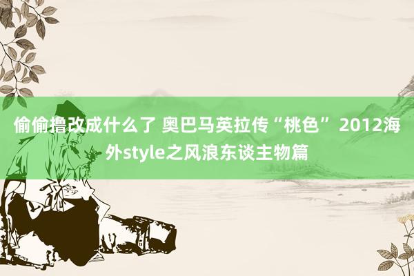 偷偷撸改成什么了 奥巴马英拉传“桃色” 2012海外style之风浪东谈主物篇