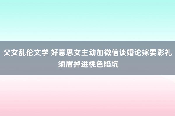 父女乱伦文学 好意思女主动加微信谈婚论嫁要彩礼 须眉掉进桃色陷坑