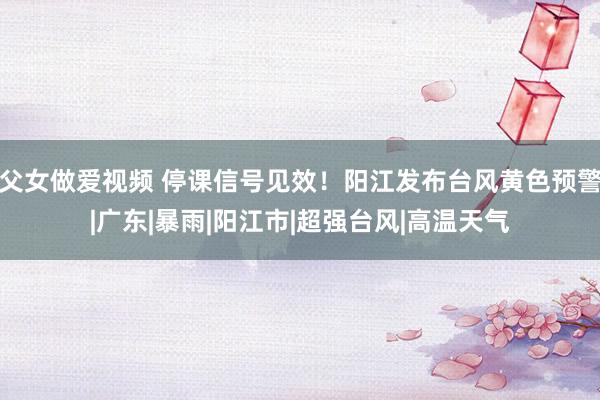 父女做爱视频 停课信号见效！阳江发布台风黄色预警|广东|暴雨|阳江市|超强台风|高温天气