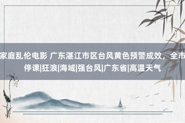 家庭乱伦电影 广东湛江市区台风黄色预警成效，全市停课|狂浪|海域|强台风|广东省|高温天气