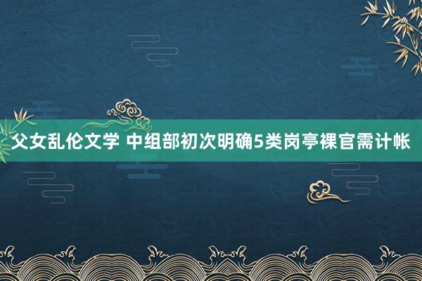 父女乱伦文学 中组部初次明确5类岗亭裸官需计帐