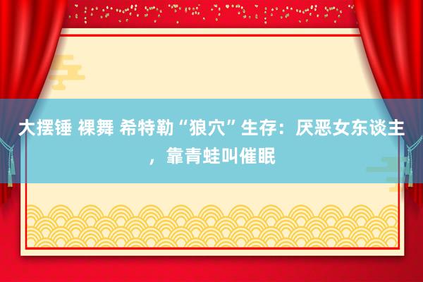 大摆锤 裸舞 希特勒“狼穴”生存：厌恶女东谈主，靠青蛙叫催眠