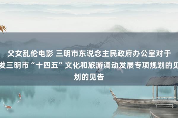 父女乱伦电影 三明市东说念主民政府办公室对于印发三明市“十四五”文化和旅游调动发展专项规划的见告