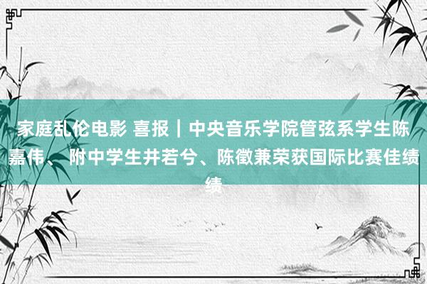 家庭乱伦电影 喜报｜中央音乐学院管弦系学生陈嘉伟、 附中学生井若兮、陈徵兼荣获国际比赛佳绩