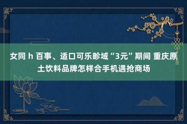 女同 h 百事、适口可乐畛域“3元”期间 重庆原土饮料品牌怎样合手机遇抢商场