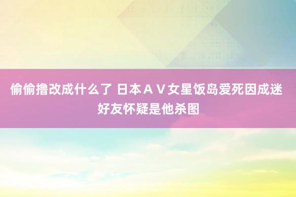 偷偷撸改成什么了 日本ＡＶ女星饭岛爱死因成迷 好友怀疑是他杀图