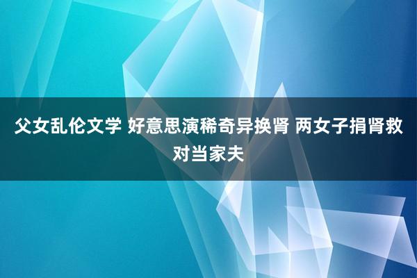 父女乱伦文学 好意思演稀奇异换肾 两女子捐肾救对当家夫