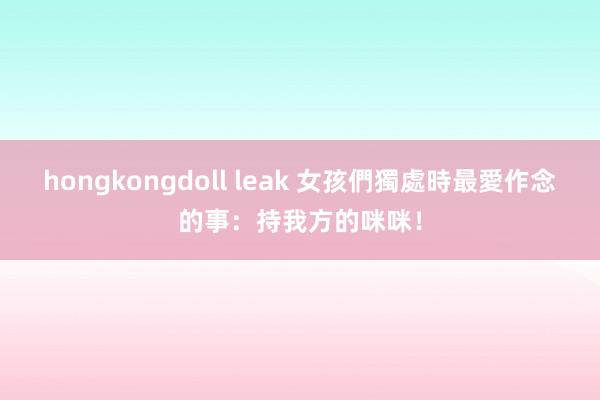 hongkongdoll leak 女孩們獨處時最愛作念的事：持我方的咪咪！