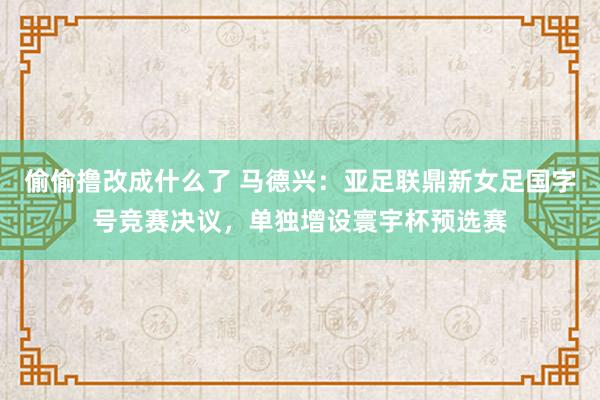 偷偷撸改成什么了 马德兴：亚足联鼎新女足国字号竞赛决议，单独增设寰宇杯预选赛