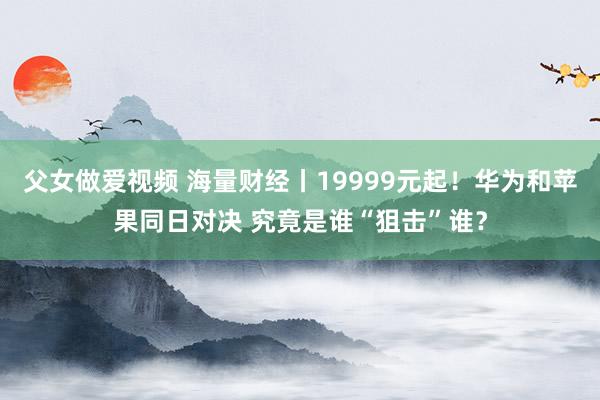 父女做爱视频 海量财经丨19999元起！华为和苹果同日对决 究竟是谁“狙击”谁？