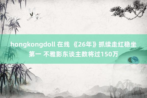 hongkongdoll 在线 《26年》抓续走红稳坐第一 不雅影东谈主数将过150万