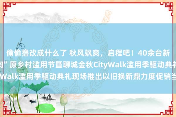 偷偷撸改成什么了 秋风飒爽，启程吧！40余台新动力汽车将活着外“淘”原乡村滥用节暨聊城金秋CityWalk滥用季驱动典礼现场推出以旧换新鼎力度促销当作