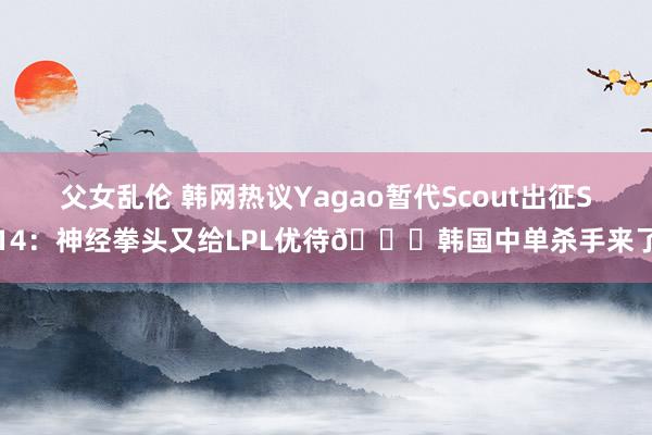 父女乱伦 韩网热议Yagao暂代Scout出征S14：神经拳头又给LPL优待😓韩国中单杀手来了