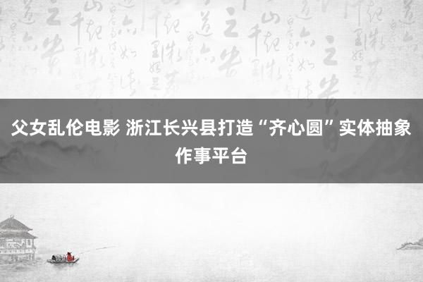 父女乱伦电影 浙江长兴县打造“齐心圆”实体抽象作事平台