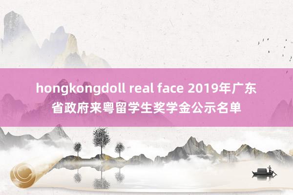 hongkongdoll real face 2019年广东省政府来粤留学生奖学金公示名单