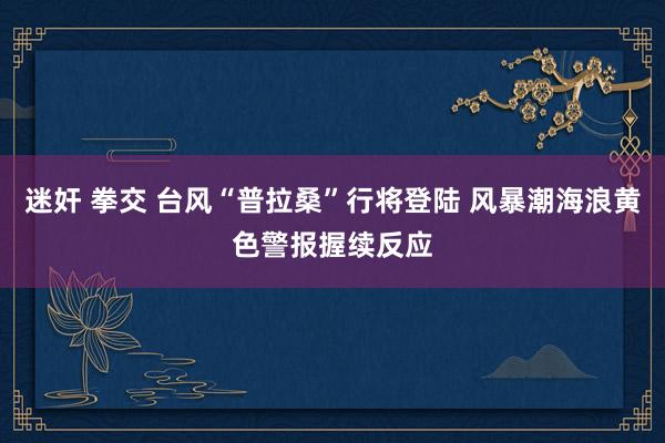 迷奸 拳交 台风“普拉桑”行将登陆 风暴潮海浪黄色警报握续反应