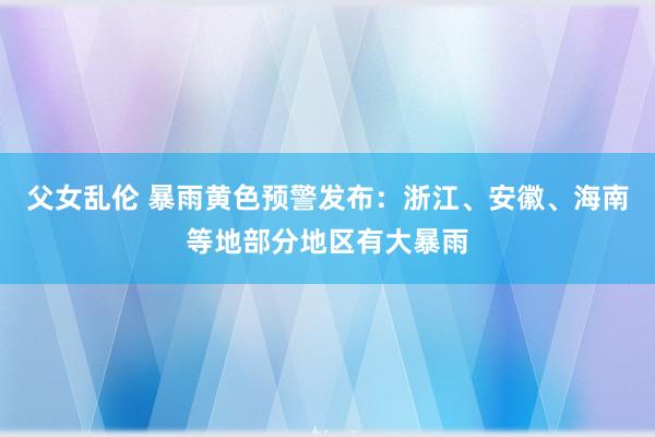 父女乱伦 暴雨黄色预警发布：浙江、安徽、海南等地部分地区有大暴雨