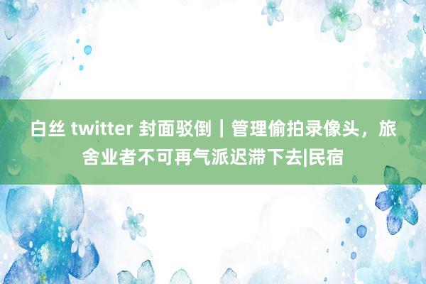 白丝 twitter 封面驳倒｜管理偷拍录像头，旅舍业者不可再气派迟滞下去|民宿