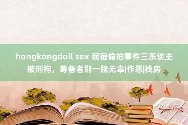 hongkongdoll sex 民宿偷拍事件三东谈主被刑拘，筹备者别一脸无辜|作恶|栈房