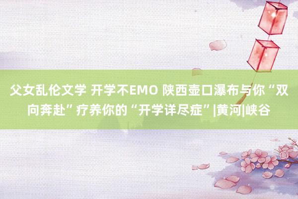 父女乱伦文学 开学不EMO 陕西壶口瀑布与你“双向奔赴”疗养你的“开学详尽症”|黄河|峡谷