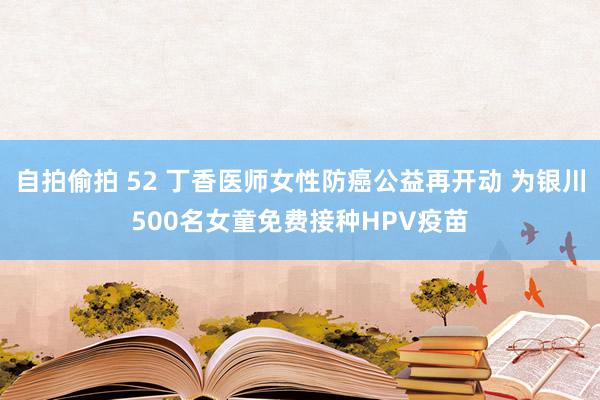 自拍偷拍 52 丁香医师女性防癌公益再开动 为银川500名女童免费接种HPV疫苗