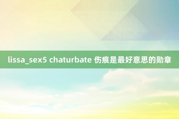 lissa_sex5 chaturbate 伤痕是最好意思的勋章