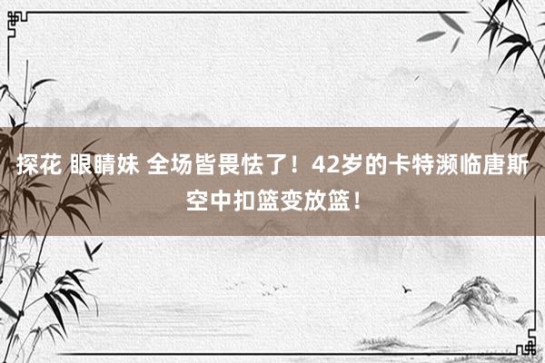 探花 眼睛妹 全场皆畏怯了！42岁的卡特濒临唐斯空中扣篮变放篮！