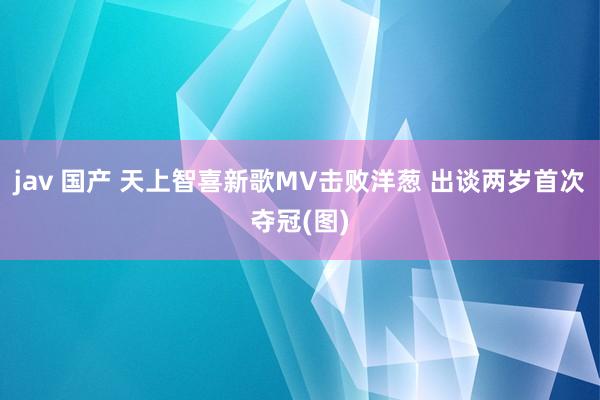 jav 国产 天上智喜新歌MV击败洋葱 出谈两岁首次夺冠(图)