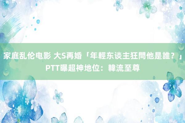 家庭乱伦电影 大S再婚「年輕东谈主狂問他是誰？」　PTT曝超神地位：韓流至尊