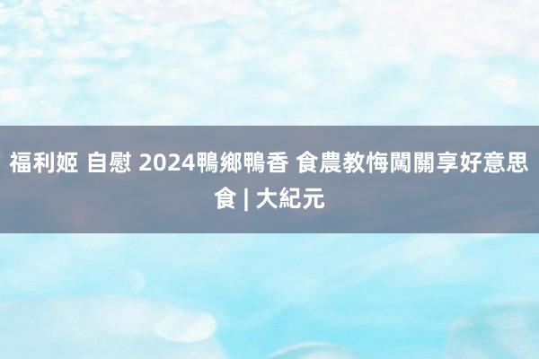 福利姬 自慰 2024鴨鄉鴨香 食農教悔闖關享好意思食 | 大紀元