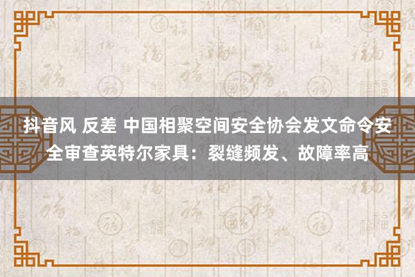 抖音风 反差 中国相聚空间安全协会发文命令安全审查英特尔家具：裂缝频发、故障率高