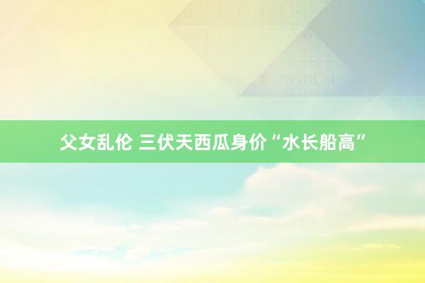 父女乱伦 三伏天西瓜身价“水长船高”