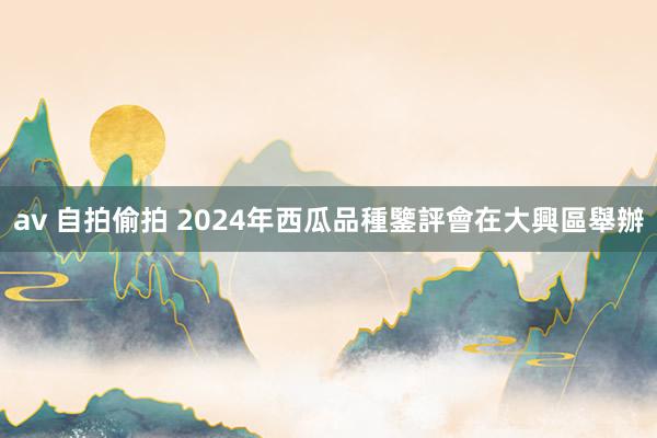 av 自拍偷拍 2024年西瓜品種鑒評會在大興區舉辦