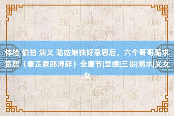 体检 偷拍 演义 陆姑娘独好意思后，六个哥哥跪求宽恕（秦芷薏邵浔辞）全章节|歪缠|三哥|溺水|义女